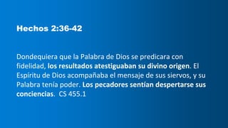 Hechos 2:36-42
Dondequiera que la Palabra de Dios se predicara con
fidelidad, los resultados atestiguaban su divino origen. El
Espíritu de Dios acompañaba el mensaje de sus siervos, y su
Palabra tenía poder. Los pecadores sentían despertarse sus
conciencias. CS 455.1
 