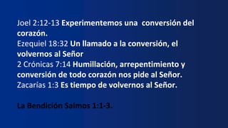 Joel 2:12-13 Experimentemos una conversión del
corazón.
Ezequiel 18:32 Un llamado a la conversión, el
volvernos al Señor
2 Crónicas 7:14 Humillación, arrepentimiento y
conversión de todo corazón nos pide al Señor.
Zacarías 1:3 Es tiempo de volvernos al Señor.
La Bendición Salmos 1:1-3.
 