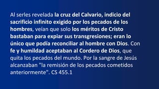 Al serles revelada la cruz del Calvario, indicio del
sacrificio infinito exigido por los pecados de los
hombres, veían que solo los méritos de Cristo
bastaban para expiar sus transgresiones; eran lo
único que podía reconciliar al hombre con Dios. Con
fe y humildad aceptaban al Cordero de Dios, que
quita los pecados del mundo. Por la sangre de Jesús
alcanzaban "la remisión de los pecados cometidos
anteriormente". CS 455.1
 