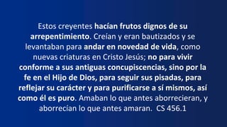 Estos creyentes hacían frutos dignos de su
arrepentimiento. Creían y eran bautizados y se
levantaban para andar en novedad de vida, como
nuevas criaturas en Cristo Jesús; no para vivir
conforme a sus antiguas concupiscencias, sino por la
fe en el Hijo de Dios, para seguir sus pisadas, para
reflejar su carácter y para purificarse a sí mismos, así
como él es puro. Amaban lo que antes aborrecieran, y
aborrecían lo que antes amaran. CS 456.1
 