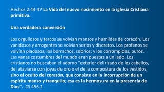 Hechos 2:44-47 La Vida del nuevo nacimiento en la iglesia Cristiana
primitiva.
Una verdadera conversión
Los orgullosos y tercos se volvían mansos y humildes de corazón. Los
vanidosos y arrogantes se volvían serios y discretos. Los profanos se
volvían piadosos; los borrachos, sobrios; y los corrompidos, puros.
Las vanas costumbres del mundo eran puestas a un lado. Los
cristianos no buscaban el adorno "exterior del rizado de los cabellos,
del ataviarse con joyas de oro o el de la compostura de los vestidos,
sino el oculto del corazón, que consiste en la incorrupción de un
espíritu manso y tranquilo; esa es la hermosura en la presencia de
Dios". CS 456.1
 
