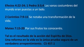 Efesios 4:22-24; 1 Pedro 3:3,4 Las vanas costumbres del
mundo eran puestas a un lado.
2 Corintios 7:9-11 Se notaba una transformación de la
vida.
Mateo 7:15-20 Por sus frutos los conoceréis.
Tal es el resultado de la acción del Espíritu de Dios.
Una reforma en la vida es la única prueba segura de un
verdadero arrepentimiento. CS 457.1
 