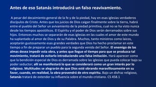 Antes de eso Satanás introducirá un falso reavivamiento.
A pesar del decaimiento general de la fe y de la piedad, hay en esas iglesias verdaderos
discípulos de Cristo. Antes que los juicios de Dios caigan finalmente sobre la tierra, habrá
entre el pueblo del Señor un avivamiento de la piedad primitiva, cual no se ha visto nunca
desde los tiempos apostólicos. El Espíritu y el poder de Dios serán derramados sobre sus
hijos. Entonces muchos se separarán de esas iglesias en las cuales el amor de este mundo
ha suplantado al amor de Dios y de su Palabra. Muchos, tanto ministros como laicos,
aceptarán gustosamente esas grandes verdades que Dios ha hecho proclamar en este
tiempo a fin de preparar un pueblo para la segunda venida del Señor. El enemigo de las
almas desea impedir esta obra, y antes que llegue el tiempo para que se produzca tal
movimiento, tratará de evitarlo introduciendo una falsa imitación. Hará aparecer como
que la bendición especial de Dios es derramada sobre las iglesias que pueda colocar bajo su
poder seductor; allí se manifestará lo que se considerará como un gran interés por lo
religioso. Multitudes se alegrarán de que Dios esté obrando maravillosamente en su
favor, cuando, en realidad, la obra provendrá de otro espíritu. Bajo un disfraz religioso,
Satanás tratará de extender su influencia sobre el mundo cristiano. CS 458.1
 