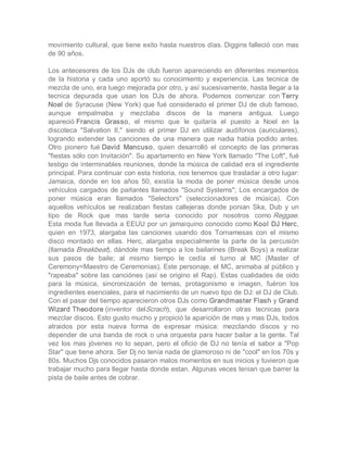 movimiento cultural, que tiene exito hasta nuestros días. Diggins falleció con mas 
de 90 años. 

Los  antecesores  de los  DJs de  club  fueron apareciendo  en  diferentes  momentos 
de  la  historia  y  cada  uno  aportó  su  conocimiento  y  experiencia.  Las  tecnica  de 
mezcla de uno, era luego mejorada por otro, y así sucesivamente, hasta llegar a la 
tecnica  depurada  que  usan  los  DJs  de  ahora.  Podemos  comenzar  con Terry 
Noel de  Syracuse  (New  York)  que  fué  considerado el  primer  DJ de  club  famoso, 
aunque  empalmaba  y  mezclaba  discos  de  la  manera  antigua.  Luego 
apareció Francis  Grasso,  el  mismo  que  le  quitaría  el  puesto  a  Noel  en  la 
discoteca  "Salvation  II,"  siendo  el  primer  DJ  en  utilizar  audífonos  (auriculares), 
logrando  extender  las  canciones  de  una  manera  que  nadia  habia  podido  antes. 
Otro  pionero  fué David  Mancuso,  quien  desarrolló  el  concepto  de  las  primeras 
"fiestas sólo con Invitación". Su apartamento en New York llamado "The Loft", fué 
testigo de interminables reuniones, donde la música de calidad era el ingrediente 
principal. Para continuar con esta historia, nos tenemos que trasladar a otro lugar: 
Jamaica,  donde  en  los  años  50,  existía  la  moda  de  poner  música  desde  unos 
vehículos  cargados  de  parlantes  llamados  "Sound  Systems";  Los  encargados  de 
poner  música  eran  llamados  "Selectors"  (seleccionadores  de  música).  Con 
aquellos  vehículos  se  realizaban  fiestas  callejeras  donde  ponian  Ska,  Dub  y  un 
tipo  de  Rock  que  mas  tarde  sería  conocido  por  nosotros  como Reggae. 
Esta  moda fue llevada a EEUU por un jamaiquino conocido como Kool DJ Herc, 
quien  en  1973,  alargaba  las  canciones  usando  dos  Tornamesas  con  el  mismo 
disco  montado  en  ellas.  Herc,  alargaba  especialmente  la  parte  de  la  percusión 
(llamada Breakbeat), dándole mas tiempo a los bailarines (Break Boys) a realizar 
sus  pasos  de  baile;  al  mismo  tiempo  le  cedía  el  turno  al  MC  (Master  of 
Ceremony=Maestro de Ceremonias). Este personaje, el MC, animaba al público y 
"rapeaba"  sobre  las  canciónes  (así  se  origino  el  Rap).  Estas  cualidades  de  oido 
para  la  música,  sincronización  de  temas,  protagonismo  e  imagen,  fuéron  los 
ingredientes esenciales, para el nacimiento de un nuevo tipo de DJ: el DJ de Club. 
Con el pasar del tiempo aparecieron otros DJs como Grandmaster Flash y Grand 
Wizard Theodore (inventor  delScrach),  que  desarrollaron  otras  tecnicas  para 
mezclar discos. Esto gusto mucho y propició la aparición de mas y mas DJs, todos 
atraidos  por  esta  nueva  forma  de  expresar  música:  mezclando  discos  y  no 
depender de una banda de rock o una orquesta para hacer bailar a la gente. Tal 
vez  los  mas  jóvenes  no  lo  sepan,  pero  el  oficio  de  DJ  no  tenía  el  sabor  a  "Pop 
Star" que tiene ahora. Ser Dj no tenía nada de glamoroso ni de "cool" en los 70s y 
80s. Muchos Djs conocidos pasaron malos momentos en sus inicios y tuvieron que 
trabajar mucho para llegar hasta donde estan. Algunas veces tenian que barrer la 
pista de baile antes de cobrar.
 