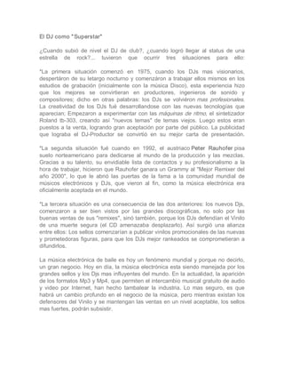 El DJ como " Superstar"  

¿Cuando  subió  de  nivel  el  DJ  de  club?,  ¿cuando  logró  llegar  al  status  de  una 
estrella  de  rock?...  tuvieron  que  ocurrir  tres  situaciones  para  ello: 

*La  primera  situación  comenzó  en  1975,  cuando  los  DJs  mas  visionarios, 
despertáron de  su letargo nocturno  y  comenzáron  a trabajar  ellos  mismos  en  los 
estudios  de  grabación  (inicialmente  con  la  música  Disco),  esta  experiencia  hizo 
que  los  mejores  se  convirtieran  en  productores,  ingenieros  de  sonido  y 
compositores;  dicho  en  otras  palabras:  los  DJs  se  volviéron mas  profesionales. 
La  creatividad  de  los  DJs  fué  desarrollandose  con  las  nuevas  tecnologías  que 
aparecian;  Empezaron  a  experimentar  con  las máquinas  de  ritmo,  el  sintetizador 
Roland  tb­303,  creando  así  "nuevos  temas"  de  temas  viejos.  Luego  estos  eran 
puestos a la venta, logrando gran aceptación por parte del público. La publicidad 
que  lograba  el  DJ­Productor  se  convirtió  en  su  mejor  carta  de  presentación. 

*La  segunda  situación  fué  cuando  en  1992,  el  austriaco Peter  Rauhofer pisa 
suelo  norteamericano  para  dedicarse  al  mundo  de  la  producción  y  las  mezclas. 
Gracias  a  su  talento,  su  envidiable  lista  de  contactos  y  su  profesionalismo  a  la 
hora de trabajar, hicieron que Rauhofer ganara un Grammy al "Mejor Remixer del 
año  2000",  lo  que  le  abrió  las  puertas  de  la  fama  a  la  comunidad  mundial  de 
músicos  electrónicos  y  DJs,  que  vieron  al  fin,  como  la  música  electrónica  era 
oficialmente aceptada en el mundo. 

*La  tercera  situación  es  una  consecuencia de  las  dos  anteriores: los nuevos  Djs, 
comenzaron  a  ser  bien  vistos  por  las  grandes  discográficas,  no  solo  por  las 
buenas ventas de sus "remixes", sinó también, porque los DJs defendían el Vinilo 
de  una  muerte  segura  (el  CD  amenazaba  desplazarlo).  Así  surgió  una  alianza 
entre ellos: Los sellos comenzarían a publicar vinilos promocionales de las nuevas 
y  prometedoras  figuras, para  que los  DJs mejor  rankeados  se  comprometieran  a 
difundirlos. 

La  música electrónica de baile es hoy un fenómeno  mundial y porque no decirlo, 
un gran negocio. Hoy en día, la música electrónica esta siendo manejada por los 
grandes sellos y los Djs mas influyentes del mundo. En la actualidad, la aparición 
de los formatos Mp3 y Mp4, que permiten el intercambio musical gratuito de audio 
y  video  por  Internet,  han  hecho  tambalear  la  industria.  Lo  mas  seguro,  es  que 
habrá  un  cambio  profundo  en  el  negocio  de la  música,  pero  mientras  existan los 
defensores del Vinilo y se mantengan las ventas en un nivel aceptable, los sellos 
mas fuertes, podrán subsistir.
 
