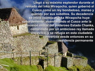 Llegó a su máximo esplendor durante el reinado del Inka Wiraqocha, quien gobernó el Cusco como un rey bondadoso, manso y querido por sus súbditos. Su decadencia  se inicia cuando el Inka Wiraqocha huye  cobardemente, abandonando el Cusco ante la  invasión militar del poderoso Estado Chanka, comandado por un ambicioso rey llamado Uscovilca, y se refugia en esta ciudadela  convertida desde entonces en su  residencia permanente   