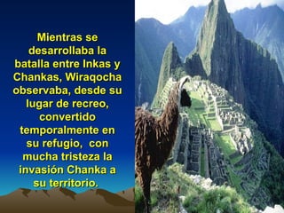 Mientras se desarrollaba la batalla entre Inkas y Chankas, Wiraqocha observaba, desde su lugar de recreo, convertido temporalmente en su refugio,  con mucha tristeza la invasión Chanka a su territorio.   