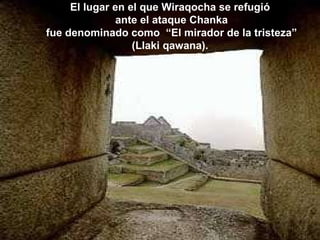El lugar en el que Wiraqocha se refugió ante el ataque Chanka fue denominado como  “El mirador de la tristeza” (Llaki qawana). 