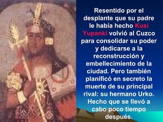 Resentido por el desplante que su padre le había hecho  Kusi Yupanki  volvió al Cuzco para consolidar su poder y dedicarse a la reconstrucción y embellecimiento de la ciudad. Pero también planificó en secreto la muerte de su principal rival: su hermano Urko. Hecho que se llevó a cabo poco tiempo después. 