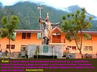 Kusi   no quiso esperar mas tiempo para convertirse en rey  y rápidamente arrancó la borla de la cabeza de su padre  y se la colocó el mismo, haciéndose reconocer desde ese momento como rey absoluto adoptando el apelativo que su padre le había dado :  PACHAKUTEQ PACHAKUTEQ 