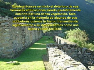 Desde entonces se inicio el deterioro de sus hermosas edificaciones siendo paulatinamente cubierto por una densa vegetación. Sólo quedaría en la memoria de algunos de sus pobladores quienes lo fueron transmitiendo sigilosamente a su descendientes como una lejana y triste realidad.  