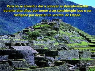 Pero no se atrevió a dar a conocer su descubrimiento durante diez años, por temor a ser considerado loco o ser castigado por develar un secreto  de Estado. 