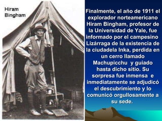 Finalmente, el año de 1911 el explorador norteamericano Hiram Bingham, profesor de la Universidad de Yale, fue informado por el campesino  Lizárraga de la existencia de la ciudadela Inka, perdida en un cerro llamado Machupicchu  y guiado hasta dicho sitio. Su sorpresa fue inmensa  e inmediatamente se adjudicó el descubrimiento y lo comunicó orgullosamente a su sede.   