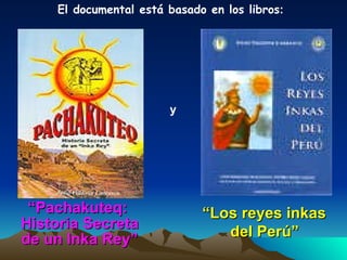 El documental está basado en los libros : “ Pachakuteq:  Historia Secreta de un Inka Rey” y “ Los reyes inkas  del Perú”   Autor: Julio Valdivia Carrasco 