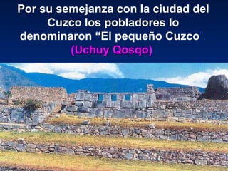 Por su semejanza con la ciudad del Cuzco los pobladores lo denominaron “El pequeño Cuzco ”.   ( Uchuy Qosqo )  
