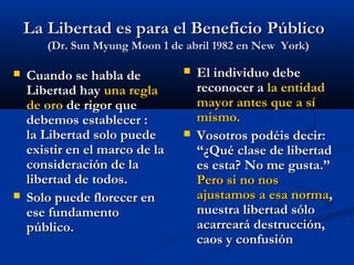 La Libertad es para el BeneficioLa Libertad es para el Beneficio PúblicoPúblico
(Dr. Sun Myung Moon 1 de abril 1982 en New York)(Dr. Sun Myung Moon 1 de abril 1982 en New York)
 Cuando se habla deCuando se habla de
Libertad hayLibertad hay una reglauna regla
de orode oro de rigor quede rigor que
debemos establecer :debemos establecer :
la Libertad solo puedela Libertad solo puede
existir en el marco de laexistir en el marco de la
consideración de laconsideración de la
libertad de todos.libertad de todos.
 Solo puede florecer enSolo puede florecer en
ese fundamentoese fundamento
público.público.
 El individuo debeEl individuo debe
reconocer areconocer a la entidadla entidad
mayor antes que a símayor antes que a sí
mismo.mismo.
 Vosotros podéis decir:Vosotros podéis decir:
“¿Qué clase de libertad“¿Qué clase de libertad
es esta? No me gusta.”es esta? No me gusta.”
Pero si no nosPero si no nos
ajustamos a esa normaajustamos a esa norma,,
nuestra libertad sólonuestra libertad sólo
acarreará destrucción,acarreará destrucción,
caos y confusióncaos y confusión
 