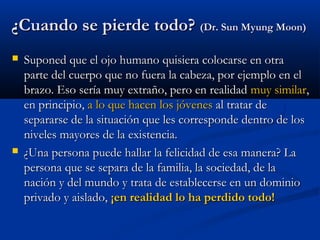 ¿Cuando se pierde todo?¿Cuando se pierde todo? (Dr. Sun Myung Moon)(Dr. Sun Myung Moon)
 Suponed que el ojo humano quisiera colocarse en otraSuponed que el ojo humano quisiera colocarse en otra
parte del cuerpo que no fuera la cabeza, por ejemplo en elparte del cuerpo que no fuera la cabeza, por ejemplo en el
brazo. Eso sería muy extraño, pero en realidadbrazo. Eso sería muy extraño, pero en realidad muy similarmuy similar,,
en principio,en principio, a lo que hacena lo que hacen los jóveneslos jóvenes al tratar deal tratar de
separarse de la situación que les corresponde dentro de lossepararse de la situación que les corresponde dentro de los
niveles mayores de la existencia.niveles mayores de la existencia.
 ¿Una persona puede hallar la felicidad de esa manera? La¿Una persona puede hallar la felicidad de esa manera? La
persona que se separa de la familia, la sociedad, de lapersona que se separa de la familia, la sociedad, de la
nación y del mundo y trata de establecerse en un dominionación y del mundo y trata de establecerse en un dominio
privado y aislado,privado y aislado, ¡en realidad lo ha perdido todo!¡en realidad lo ha perdido todo!
 