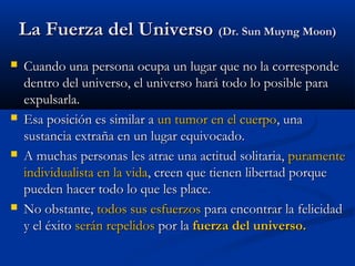 La Fuerza del UniversoLa Fuerza del Universo (Dr. Sun Muyng Moon)(Dr. Sun Muyng Moon)
 Cuando una persona ocupa un lugar que no la correspondeCuando una persona ocupa un lugar que no la corresponde
dentro del universo, el universo hará todo lo posible paradentro del universo, el universo hará todo lo posible para
expulsarla.expulsarla.
 Esa posición es similar aEsa posición es similar a un tumor en el cuerpoun tumor en el cuerpo, una, una
sustancia extraña en un lugar equivocado.sustancia extraña en un lugar equivocado.
 A muchas personas les atrae una actitud solitaria,A muchas personas les atrae una actitud solitaria, puramentepuramente
individualista en la vidaindividualista en la vida, creen que tienen libertad porque, creen que tienen libertad porque
pueden hacer todo lo que les place.pueden hacer todo lo que les place.
 No obstante,No obstante, todos sus esfuerzostodos sus esfuerzos para encontrar la felicidadpara encontrar la felicidad
y el éxitoy el éxito serán repelidosserán repelidos por lapor la fuerza del universo.fuerza del universo.
 
