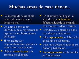 Muchas amas de casa tienen..Muchas amas de casa tienen..
 La libertad de pasar el díaLa libertad de pasar el día
entero de acuerdo a susentero de acuerdo a sus
deseos o no.deseos o no.
 Un ama de casa es unUn ama de casa es un
individuo, pero representa alindividuo, pero representa al
esposo y a sus hijos dentroesposo y a sus hijos dentro
del hogar.del hogar.
 Si no asume susSi no asume sus
responsabilidades, pierde suresponsabilidades, pierde su
valor como ama de casa.valor como ama de casa.
 DeberáDeberá crear la pazcrear la paz y lay la
armonía en el hogar.armonía en el hogar.
 En el ámbito del hogar, elEn el ámbito del hogar, el
ama de casaama de casa es la reinaes la reina yy
deberá cuidar de su reinadodeberá cuidar de su reinado
con esmero, orden y cariño.con esmero, orden y cariño.
 Atenderá a su marido e hijosAtenderá a su marido e hijos
con alegría y sinceridad.con alegría y sinceridad.
 EllosEllos apreciaránapreciarán su labor y lasu labor y la
apoyarán en sus tareas.apoyarán en sus tareas.
 Cada uno deberá cuidar de suCada uno deberá cuidar de su
rincón y habitación.rincón y habitación.
 La cooperaciónLa cooperación en la familiaen la familia
es fundamental.es fundamental.
 