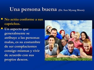 Una persona buenaUna persona buena (Dr. Sun Myung Moon)(Dr. Sun Myung Moon)
 No actúa conforme a susNo actúa conforme a sus
caprichos.caprichos.
 Un aspecto queUn aspecto que
generalmente segeneralmente se
atribuye a las personasatribuye a las personas
malas, es su costumbremalas, es su costumbre
de ser complacientesde ser complacientes
consigo mismas y vivirconsigo mismas y vivir
de acuerdo con susde acuerdo con sus
propios deseos.propios deseos.
 
