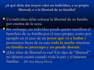 ¿A qué debe dar mayor valor un individuo, a su propia¿A qué debe dar mayor valor un individuo, a su propia
libertad, o a la libertad de su familia?libertad, o a la libertad de su familia?
 Un individuo debe colocar la libertad de su familiaUn individuo debe colocar la libertad de su familia
por encima de la suya.por encima de la suya.
 Sin embargo, un individuo puede querer sacrificar elSin embargo, un individuo puede querer sacrificar el
beneficio de su familia por el suyo propio, como porbeneficio de su familia por el suyo propio, como por
ejemplo en el caso de unejemplo en el caso de un joven que va a bailarjoven que va a bailar yy
permanece fuera de su casapermanece fuera de su casa toda la nochetoda la noche mientrasmientras
su familia se preocupa y no puede dormir.su familia se preocupa y no puede dormir.
 ¿Qué clase de libertad es esa? Ese tipo de “libertad”¿Qué clase de libertad es esa? Ese tipo de “libertad”
no debería existir cuando viola la paz y el binestarno debería existir cuando viola la paz y el binestar
familiar.familiar. (Dr. Sun Muyng Moon)(Dr. Sun Muyng Moon)
 
