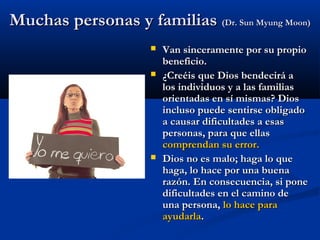 Muchas personas y familiasMuchas personas y familias (Dr. Sun Myung Moon)(Dr. Sun Myung Moon)
 Van sinceramente por su propioVan sinceramente por su propio
beneficio.beneficio.
 ¿Creéis que Dios bendecirá a¿Creéis que Dios bendecirá a
los individuos y a las familiaslos individuos y a las familias
orientadas en sí mismas? Diosorientadas en sí mismas? Dios
incluso puede sentirse obligadoincluso puede sentirse obligado
a causar dificultades a esasa causar dificultades a esas
personas, para que ellaspersonas, para que ellas
comprendan su error.comprendan su error.
 Dios no es malo; haga lo queDios no es malo; haga lo que
haga, lo hace por una buenahaga, lo hace por una buena
razón. En consecuencia, si ponerazón. En consecuencia, si pone
dificultades en el camino dedificultades en el camino de
una persona,una persona, lo hace paralo hace para
ayudarlaayudarla..
 