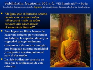 Siddhārtha Gautama 563 a.C.Siddhārtha Gautama 563 a.C. “El Iluminado”→ Buda.“El Iluminado”→ Buda.
En eEn el árbol llamadol árbol llamado bobo oo bodhibodhi ((higuerahiguera,, ficus religiosaficus religiosa), llamado el árbol de la sabiduría.), llamado el árbol de la sabiduría.
 ““Al igual que el inmenso océanoAl igual que el inmenso océano
cuenta con un único saborcuenta con un único sabor
- él de la sal - sólo un sabor- él de la sal - sólo un sabor
conocen mis enseñanzas:conocen mis enseñanzas:
el sabor de la libertadel sabor de la libertad ””
 Para lograr ser libres hemos dePara lograr ser libres hemos de
hacer un esfuerzo por trascenderhacer un esfuerzo por trascender
los hábitos, la superficialidad y lalos hábitos, la superficialidad y la
vaguedad que generalmentevaguedad que generalmente
consumenconsumen toda nuestra energía,toda nuestra energía,
que bloquean nuestra creatividadque bloquean nuestra creatividad
y malgastan nuestro potencialy malgastan nuestro potencial
para el desarrollo.para el desarrollo.
 La vida budista no consiste enLa vida budista no consiste en
más que la realización de estemás que la realización de este
esfuerzoesfuerzo..
 