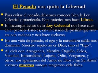El PecadoEl Pecado nos quita la Libertadnos quita la Libertad
 Para evitar el pecado debemos conocer bien la LeyPara evitar el pecado debemos conocer bien la Ley
Celestial y practicarla. Esta práctica nos haceCelestial y practicarla. Esta práctica nos hace Libres.Libres.
 El incumplimiento de laEl incumplimiento de la Ley CelestialLey Celestial nos hace caernos hace caer
en el pecado. Esto es, en un estado de prisión que nosen el pecado. Esto es, en un estado de prisión que nos
ata con cadenas y nos hace esclavos.ata con cadenas y nos hace esclavos.
 En una vida de pecado, el ego y la naturaleza caída nosEn una vida de pecado, el ego y la naturaleza caída nos
dominan. Nuestro sujeto no es Dios, sino el “Ego”.dominan. Nuestro sujeto no es Dios, sino el “Ego”.
 Al vivir con Arrogancia, Mentira, Orgullo, Celos,Al vivir con Arrogancia, Mentira, Orgullo, Celos,
Vanidad, Inmoralidad, Lujuria, Odio, Venganza, yVanidad, Inmoralidad, Lujuria, Odio, Venganza, y
otros, nos apartamos del Amor de Dios y sin Su Amorotros, nos apartamos del Amor de Dios y sin Su Amor
vivimosvivimos muertosmuertos aunque tengamos vida física.aunque tengamos vida física.
 