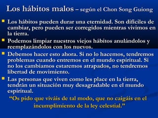 Los hábitos malosLos hábitos malos – según el Chon Song Guiong– según el Chon Song Guiong
 Los hábitos pueden durar una eternidad. Son difíciles deLos hábitos pueden durar una eternidad. Son difíciles de
cambiar, pero pueden ser corregidos mientras vivimos encambiar, pero pueden ser corregidos mientras vivimos en
la tierra.la tierra.
 Podemos limpiar nuestros viejos hábitos anulándolos yPodemos limpiar nuestros viejos hábitos anulándolos y
reemplazándolos con los nuevos.reemplazándolos con los nuevos.
 Debemos hacer esto ahora. Si no lo hacemos, tendremosDebemos hacer esto ahora. Si no lo hacemos, tendremos
problemas cuando entremos en el mundo espiritual. Siproblemas cuando entremos en el mundo espiritual. Si
no los cambiamos estaremos atrapados, no tendremosno los cambiamos estaremos atrapados, no tendremos
libertad de movimiento.libertad de movimiento.
 Las personas que viven como les place en la tierra,Las personas que viven como les place en la tierra,
tendrán un situación muy desagradable en el mundotendrán un situación muy desagradable en el mundo
espiritual.espiritual.
““Os pido que viváis de tal modo, que no caigáis en elOs pido que viváis de tal modo, que no caigáis en el
incumplimiento de la ley celestial.”incumplimiento de la ley celestial.”
 