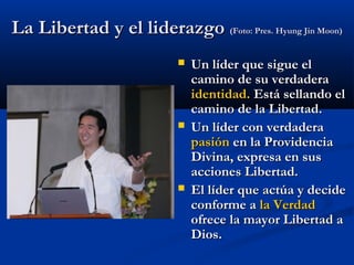 La Libertad y el liderazgoLa Libertad y el liderazgo (Foto: Pres. Hyung Jin Moon)(Foto: Pres. Hyung Jin Moon)
 Un líder que sigue elUn líder que sigue el
camino de su verdaderacamino de su verdadera
identidad.identidad. Está sellando elEstá sellando el
camino de la Libertad.camino de la Libertad.
 Un líder con verdaderaUn líder con verdadera
pasiónpasión en la Providenciaen la Providencia
Divina, expresa en susDivina, expresa en sus
acciones Libertad.acciones Libertad.
 El líder que actúa y decideEl líder que actúa y decide
conforme aconforme a la Verdadla Verdad
ofrece la mayor Libertad aofrece la mayor Libertad a
Dios.Dios.
 