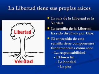 La Libertad tiene sus propias raícesLa Libertad tiene sus propias raíces
 La raíz de la Libertad es laLa raíz de la Libertad es la
Verdad.Verdad.
 La semilla de la LibertadLa semilla de la Libertad
ha sido diseñada por Dios.ha sido diseñada por Dios.
 El contenido de estaEl contenido de esta
semilla tiene componentessemilla tiene componentes
fundamentales como son:fundamentales como son:
- La responsabilidad- La responsabilidad
- El buen fin- El buen fin
- La bondad- La bondad
- La paz- La paz
 