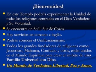 ¡Bienvenidos!¡Bienvenidos!
 En este Templo podréis experimentar la Unidad deEn este Templo podréis experimentar la Unidad de
todas las religiones centradas en el Dios Verdaderotodas las religiones centradas en el Dios Verdadero
y Su Voluntad.y Su Voluntad.
 Se encuentra en Seúl, Sur de Corea.Se encuentra en Seúl, Sur de Corea.
 Hay servicios en coreano e inglés.Hay servicios en coreano e inglés.
 Podrás conocer el Unificacionismo.Podrás conocer el Unificacionismo.
 Todos los grandes fundadores de religiones como:Todos los grandes fundadores de religiones como:
Jesucristo, Mahoma, Confucio y otros, están unidosJesucristo, Mahoma, Confucio y otros, están unidos
en el Mundo Espiritual para crear el ámbito deen el Mundo Espiritual para crear el ámbito de unauna
Familia Universal con DiosFamilia Universal con Dios..
 Un Mundo de Verdadera Libertad, Paz y Amor.Un Mundo de Verdadera Libertad, Paz y Amor.
 
