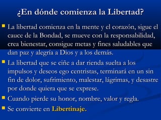 ¿En dónde comienza la Libertad?¿En dónde comienza la Libertad?
 La libertad comienza en la mente y el corazón, sigue elLa libertad comienza en la mente y el corazón, sigue el
cauce de la Bondad, se mueve con la responsabilidad,cauce de la Bondad, se mueve con la responsabilidad,
crea bienestar, consigue metas y fines saludables quecrea bienestar, consigue metas y fines saludables que
dan paz y alegría a Dios y a los demás.dan paz y alegría a Dios y a los demás.
 La libertad que se ciñe a dar rienda suelta a losLa libertad que se ciñe a dar rienda suelta a los
impulsos y deseos ego centristas, terminará en un sinimpulsos y deseos ego centristas, terminará en un sin
fin de dolor, sufrimiento, malestar, lágrimas, y desastrefin de dolor, sufrimiento, malestar, lágrimas, y desastre
por donde quiera que se exprese.por donde quiera que se exprese.
 Cuando pierde su honor, nombre, valor y regla.Cuando pierde su honor, nombre, valor y regla.
 Se convierte enSe convierte en Libertinaje.Libertinaje.
 