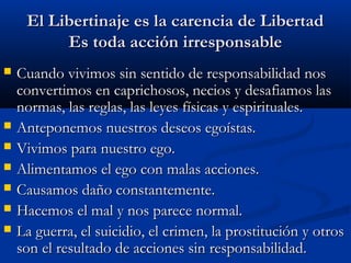 El Libertinaje es la carencia de LibertadEl Libertinaje es la carencia de Libertad
Es toda acción irresponsableEs toda acción irresponsable
 Cuando vivimos sin sentido de responsabilidad nosCuando vivimos sin sentido de responsabilidad nos
convertimos en caprichosos, necios y desafiamos lasconvertimos en caprichosos, necios y desafiamos las
normas, las reglas, las leyes físicas y espirituales.normas, las reglas, las leyes físicas y espirituales.
 Anteponemos nuestros deseos egoístas.Anteponemos nuestros deseos egoístas.
 Vivimos para nuestro ego.Vivimos para nuestro ego.
 Alimentamos el ego con malas acciones.Alimentamos el ego con malas acciones.
 Causamos daño constantemente.Causamos daño constantemente.
 Hacemos el mal y nos parece normal.Hacemos el mal y nos parece normal.
 La guerra, el suicidio, el crimen, la prostitución y otrosLa guerra, el suicidio, el crimen, la prostitución y otros
son el resultado de acciones sin responsabilidad.son el resultado de acciones sin responsabilidad.
 