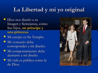La Libertad y mi yo originalLa Libertad y mi yo original
 Dios nos diseñó a suDios nos diseñó a su
Imagen y Semejanza, comoImagen y Semejanza, como
Sus hijos,Sus hijos, un príncipe yun príncipe y
una princesa.una princesa.
 Mi cuerpo es Su Templo.Mi cuerpo es Su Templo.
 Mi vestuario debeMi vestuario debe
corresponder a mi diseño.corresponder a mi diseño.
 Mi comportamiento debeMi comportamiento debe
ajustarse a mi diseño.ajustarse a mi diseño.
 Mi vida es pública como laMi vida es pública como la
de Dios.de Dios.
 