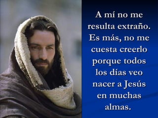 A mí no me resulta extraño. Es más, no me cuesta creerlo porque todos los días veo nacer a Jesús en muchas almas.  