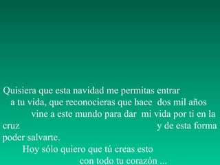 Quisiera que esta navidad me permitas entrar
  a tu vida, que reconocieras que hace dos mil años
        vine a este mundo para dar mi vida por ti en la
cruz                                    y de esta forma
poder salvarte.
     Hoy sólo quiero que tú creas esto
                     con todo tu corazón ...
 