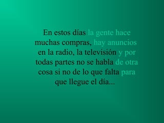 En estos días la gente hace
muchas compras, hay anuncios
 en la radio, la televisión y por
todas partes no se habla de otra
 cosa si no de lo que falta para
       que llegue el día...
 
