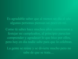 Es agradable saber que al menos un día al año
   algunas personas piensan un poco en mí.
Como tú sabes hace muchos años comenzaron a
 festejar mi cumpleaños, al principio parecían
 comprender y agradecer lo que hice por ellos,
pero hoy en día nadie sabe para que lo celebran.
 La gente se reúne y se divierte mucho pero no
             sabe de que se trata....
 