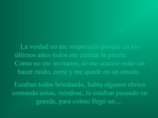 La verdad no me sorprendió porque en los
últimos años todos me cierran la puerta.
Como no me invitaron, se me ocurrió estar sin
 hacer ruido, entré y me quedé en un rincón.
 Estaban todos brindando, había algunos ebrios
contando cosas, riéndose, lo estaban pasando en
        grande, para colmo llegó un....
 