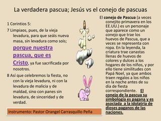 La verdadera pascua; Jesús vs el conejo de pascuas
                                                El conejo de Pascua (a veces
1 Corintios 5:                                      conejito primavera en los
                                                    EE.UU.) es un personaje
7 Limpiaos, pues, de la vieja                       que aparece como un
    levadura, para que seáis nueva                  conejo que trae los
    masa, sin levadura como sois;                   huevos de Pascua, que a
                                                    veces se representa con
   porque nuestra                                   ropa. En la leyenda, la
                                                    criatura trae canastas
   pascua, que es                                   llenas de huevos de
                                                    colores y dulces a los
   Cristo, ya fue sacrificada por                   hogares de los niños, y por
   nosotros.                                        ello tiene similitudes con
8 Así que celebremos la fiesta, no                  Papá Noel, ya que ambos
                                                    traen regalos a los niños
   con la vieja levadura, ni con la                 en la noche antes de su
   levadura de malicia y de                         día de fiesta
   maldad, sino con panes sin                       correspondiente. El
   levadura, de sinceridad y de                     conejo de la pascua su
                                                    simbología es pagana y es
   verdad.                                          asociada a la idolatría de
                                                    dioses paganos de las
Instrumento: Pastor Orangel Carrasquillo Peña       naciones.
 