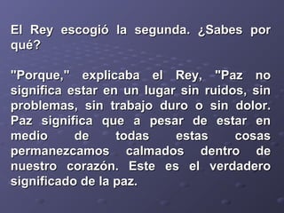 El Rey escogió la sseegguunnddaa.. ¿SSaabbeess ppoorr 
qquuéé?? 
""PPoorrqquuee,,"" eexxpplliiccaabbaa eell RReeyy,, ""PPaazz nnoo 
ssiiggnniiffiiccaa eessttaarr eenn uunn lluuggaarr ssiinn rruuiiddooss,, ssiinn 
pprroobblleemmaass,, ssiinn ttrraabbaajjoo dduurroo oo ssiinn ddoolloorr.. 
PPaazz ssiiggnniiffiiccaa qquuee aa ppeessaarr ddee eessttaarr eenn 
mmeeddiioo ddee ttooddaass eessttaass ccoossaass 
ppeerrmmaanneezzccaammooss ccaallmmaaddooss ddeennttrroo ddee 
nnuueessttrroo ccoorraazzóónn.. EEssttee eess eell vveerrddaaddeerroo 
ssiiggnniiffiiccaaddoo ddee llaa ppaazz.. 
 