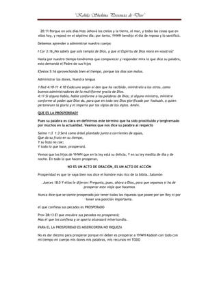 ¤



¢



¦

¤



©

¢



¢





¦

©

¤

¨

¢

£

§

¦

¥

¤

£

¢

¡

 

20:11 Porque en seis días hizo Jehová los cielos y la tierra, el mar, y todas las cosas que en
ellos hay, y reposó en el séptimo día; por tanto, YHWH bendijo el día de reposo y lo santificó.
Debemos aprender a administrar nuestro cuerpo
I Cor 3:16 ¿No sabéis que sois templo de Dios, y que el Espíritu de Dios mora en vosotros?
Hasta por nuestro tiempo tendremos que comparecer y responder mira lo que dice su palabra,
esto demanda el Padre de sus hijos
Efesios 5:16 aprovechando bien el tiempo, porque los días son malos.
Administrar los dones, Nuestra lengua
1 Ped 4:10-11 4:10 Cada uno según el don que ha recibido, minístrelo a los otros, como
buenos administradores de la multiforme gracia de Dios.
4:11 Si alguno habla, hable conforme a las palabras de Dios; si alguno ministra, ministre
conforme al poder que Dios da, para que en todo sea Dios glorificado por Yashuah, a quien
pertenecen la gloria y el imperio por los siglos de los siglos. Amén.
QUE ES LA PROSPERIDAD?
Pues su palabra es clara en definirnos este termino que ha sido prostituido y tergiversado
por muchos en la actualidad. Veamos que nos dice su palabra al respecto
Salmo 1:3 1:3 Será como árbol plantado junto a corrientes de aguas,
Que da su fruto en su tiempo,
Y su hoja no cae;
Y todo lo que hace, prosperará.
Vemos que los hijos de YHWH que en la ley está su delicia, Y en su ley medita de día y de
noche. En todo lo que hacen prosperan,
NO ES UN ACTO DE ORACIÓN, ES UN ACTO DE ACCIÓN
Prosperidad es que te vaya bien nos dice el hombre más rico de la biblia..Salomón
Jueces 18:5 Y ellos le dijeron: Pregunta, pues, ahora a Dios, para que sepamos si ha de
prosperar este viaje que hacemos
Nunca dice que se siente prosperado por tener todas las riquezas que posee por ser Rey ni por
tener una posición importante.
el que confiesa sus pecados es PROSPERADO
Prov 28:13 El que encubre sus pecados no prosperará;
Mas el que los confiesa y se aparta alcanzará misericordia.
PARA EL LA PROSPERIDAD ES MISERICORDIA NO RIQUEZA
No es dar diezmo para prosperar porque mi deber es prosperar a YHWH Kadosh con todo con
mi tiempo mi cuerpo mis dones mis palabras, mis recursos mi TODO

 