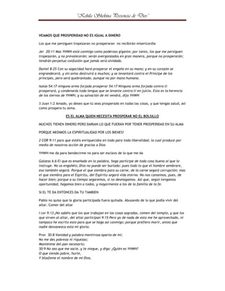 ¤



¢



¦

¤



©

¢



¢





¦

©

¤

¨

¢

£

§

¦

¥

¤

£

¢

¡

 

VEAMOS QUE PROSPERIDAD NO ES IGUAL A DINERO
Los que me persiguen tropezaran no prosperaran no recibirán misericordia
Jer 20:11 Mas YHWH está conmigo como poderoso gigante; por tanto, los que me persiguen
tropezarán, y no prevalecerán; serán avergonzados en gran manera, porque no prosperarán;
tendrán perpetua confusión que jamás será olvidada.
Daniel 8:25 Con su sagacidad hará prosperar el engaño en su mano; y en su corazón se
engrandecerá, y sin aviso destruirá a muchos; y se levantará contra el Príncipe de los
príncipes, pero será quebrantado, aunque no por mano humana.
Isaías 54:17 ninguna arma forjada prosperar 54:17 Ninguna arma forjada contra ti
prosperará, y condenarás toda lengua que se levante contra ti en juicio. Esta es la herencia
de los siervos de YHWH, y su salvación de mí vendrá, dijo YHWH
3 Juan 1:2 Amado, yo deseo que tú seas prosperado en todas las cosas, y que tengas salud, así
como prospera tu alma.
ES EL ALMA QUIEN NECESITA PROSPERAR NO EL BOLSILLO
MUCHOS TIENEN DINERO PERO DARIAN LO QUE FUERAN POR TENER PROSPERIDAD EN SU ALMA
PORQUE MEDIMOS LA ESPIRITUALIDAD POR LOS BIENES?
2 COR 9:11 para que estéis enriquecidos en todo para toda liberalidad, la cual produce por
medio de nosotros acción de gracias a Dios
YHWH me da para bendecirme no para ser esclavo de lo que me da
Galatas 6:6 El que es enseñado en la palabra, haga partícipe de toda cosa buena al que lo
instruye. No os engañéis; Dios no puede ser burlado: pues todo lo que el hombre sembrare,
eso también segará. Porque el que siembra para su carne, de la carne segará corrupción; mas
el que siembra para el Espíritu, del Espíritu segará vida eterna. No nos cansemos, pues, de
hacer bien; porque a su tiempo segaremos, si no desmayamos. Así que, según tengamos
oportunidad, hagamos bien a todos, y mayormente a los de la familia de la fe.
SI EL TE DA ENTONCES DA TU TAMBIEN
Pablo no quiso que la gloria participada fuera quitada. Abusando de lo que podía vivir del
altar. Comer del altar
I cor 9:13 ¿No sabéis que los que trabajan en las cosas sagradas, comen del templo, y que los
que sirven al altar, del altar participan 9:15 Pero yo de nada de esto me he aprovechado, ni
tampoco he escrito esto para que se haga así conmigo; porque prefiero morir, antes que
nadie desvanezca esta mi gloria.
Prov 30:8 Vanidad y palabra mentirosa aparta de mí;
No me des pobreza ni riquezas;
Manténme del pan necesario;
30:9 No sea que me sacie, y te niegue, y diga: ¿Quién es YHWH?
O que siendo pobre, hurte,
Y blasfeme el nombre de mi Dios.

 