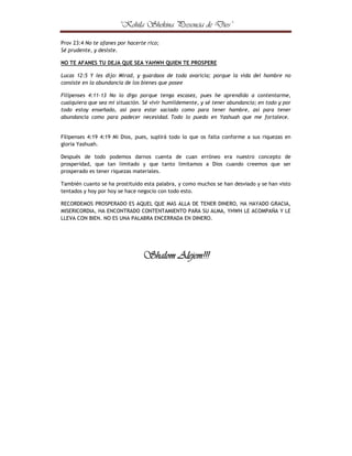 ¤



¢



¦

¤



©

¢



¢





¦

©

¤

¨

¢

£

§

¦

¥

¤

£

¢

¡

 

Prov 23:4 No te afanes por hacerte rico;
Sé prudente, y desiste.
NO TE AFANES TU DEJA QUE SEA YAHWH QUIEN TE PROSPERE
Lucas 12:5 Y les dijo: Mirad, y guardaos de toda avaricia; porque la vida del hombre no
consiste en la abundancia de los bienes que posee
Filipenses 4:11-13 No lo digo porque tenga escasez, pues he aprendido a contentarme,
cualquiera que sea mi situación. Sé vivir humildemente, y sé tener abundancia; en todo y por
todo estoy enseñado, así para estar saciado como para tener hambre, así para tener
abundancia como para padecer necesidad. Todo lo puedo en Yashuah que me fortalece.

Filipenses 4:19 4:19 Mi Dios, pues, suplirá todo lo que os falta conforme a sus riquezas en
gloria Yashuah.
Después de todo podemos darnos cuenta de cuan erróneo era nuestro concepto de
prosperidad, que tan limitado y que tanto limitamos a Dios cuando creemos que ser
prosperado es tener riquezas materiales.
También cuanto se ha prostituido esta palabra, y como muchos se han desviado y se han visto
tentados y hoy por hoy se hace negocio con todo esto.
RECORDEMOS PROSPERADO ES AQUEL QUE MAS ALLA DE TENER DINERO, HA HAYADO GRACIA,
MISERICORDIA, HA ENCONTRADO CONTENTAMIENTO PARA SU ALMA, YHWH LE ACOMPAÑA Y LE
LLEVA CON BIEN. NO ES UNA PALABRA ENCERRADA EN DINERO.

Shalom Alejem!!!

 