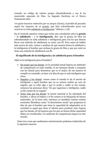 creando un código de valores propio (desobediencia) y eso le ha
mantenido separado de Dios. La Sagrada Escritura en el Nuevo
Testamento dice:
“en quien tenemos redención por su sangre (Jesús), el perdón de pecados
según las riquezas de su gracia, que hizo sobreabundar para con
nosotros en toda sabiduría e inteligencia,” (Efesios 1:7,8)
En el versículo anterior vemos que existe una correlación entre la gracia
– la sabiduría – y la inteligencia, dice que la gracia de Dios ha
sobreabundado en toda sabiduría e inteligencia para con los que desean
llevar una relación de obediencia en amor con Él. Pero antes de hablar
más acerca de esto, vamos a analizar de qué manera busca la sabiduría y
la inteligencia el hombre que rechaza la gracia de Dios y que por ende no
tiene una relación de obediencia con Él.
El significado de la inteligencia y la sabiduría para el hombre
¿Qué es la inteligencia para el hombre?
 Ser mejor que los demás: en la sociedad actual impera un ambiente
de competencia en todo sentido, el ser humano tiende a competir
con los demás para demostrar que es el mejor, de esa manera al
cumplir su cometido, se hace a la idea de que es más inteligente que
otros.
 Engañar a los demás: vemos como el mundo le da el merito de
inteligente a aquel hombre que en su astucia realizó un acto de
engaño, que se robó algo o que lo oculto y nadie se dio cuenta,
entonces las personas dicen “oh que ingenioso e inteligente, nadie
se dio cuenta de su engaño”
 Tener más que los demás: la mente material se ha adueñado del
hombre, y ahora el énfasis y el fin común es la búsqueda de bienes
materiales, (sí él tiene esto, entonces yo también) incluso existen
corrientes filosóficas como “el darwinismo social” que proponen la
idea de que el hombre que tiene la capacidad de adaptación en la
sociedad es aquel que tiene el talento para producir más riqueza
que los demás, de tal manera que los que no tienen dicha capacidad
deben ser erradicados. Un ambiente de competencia impera en este
mundo.
Estas tres cosas que analizamos anteriormente podemos traducirlas de
la siguiente manera:
 