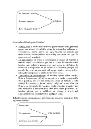 ¿Qué es la sabiduría para el hombre?
 Saberlo todo: el ser humano tiende a querer saberlo todo, pretende
que de esa manera obtendrá la sabiduría, cuando logra obtener un
conocimiento nuevo acerca de algo, todavía no asimila ese
conocimiento cuando ya desea saber más y más, como una “gula de
conocimiento” insaciable.
 No equivocarse: el temor a equivocarse a llevado al hombre a
codiciar aquel conocimiento que aun no posee, la mentalidad del
hombre que induce a pensar que equivocarse es sinónimo de
debilidad e incapacidad lo ha llevado a la soberbia, porque aun
cuando da cuenta de que está mal porque alguien más se lo hizo
saber, él quiere pensar lo contrario “yo estoy bien”.
 Llenándose de conocimiento: el hombre quiere saber mucho,
llenarse de conceptos y términos, saber toda la teoría, pero se olvida
de la práctica; uno de mis hermanos acuñó un término a esta
actitud del hombre y llamó “bulimia religiosa” a ese afán por
llenarse de conocimiento y después írselo a vomitar a alguien que
esté dispuesto a escuchar hora tras hora tanta palabrería. El
hombre piensa que la sabiduría se obtiene a través del
acaparamiento de teoría referente cualquier tema.
Estas tres cosas que analizamos anteriormente podemos traducirlas de la
siguiente manera:
Ser mejor que los demás
Engañar a los demás IMPIEDAD
Tener más que los demás
Saberlo todo
No equivocarse DESEO MUNDANO
Llenarse de conocimiento
 