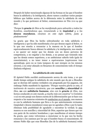 Después de haber mencionado algunas de las formas en las que el hombre
busca la sabiduría y la inteligencia, ahora vamos a analizar varios pasajes
bíblicos que hablan acerca de la diferencia entre la sabiduría de este
mundo y la que pertenece al Señor, comenzaremos en Tito 2:11-14 que
dice:
“Porque la gracia de Dios se ha manifestado para salvación a todos los
hombres, enseñándonos que, renunciando a la impiedad y a los
deseos mundanos, vivamos en este siglo sobria, justa y
piadosamente”
La gracia que Dios ha hecho sobreabundar en toda sabiduría e
inteligencia y que ha sido manifestada a los que desean seguir al Señor, es
la que nos enseña a renunciar a la manera en la que el hombre
equivocadamente busca obtener la sabiduría y la inteligencia; nos enseña
a no querer ser mejor que los demás con un deseo perverso de
competencia, a no engañar a los demás, a no pensar que teniendo más
que los demás somos superiores, a no ambicionar saberlo todo (gula de
conocimiento), a no tener temor a equivocarnos (equivocarse trae
aprendizaje, pero no se trata tampoco de caer siempre en los mismos
errores), a no estar afanado en llenarnos de conocimiento todo el tiempo
(bulimia religiosa).
La sabiduría de este mundo
El Apóstol Pablo escribió continuamente acerca de este tema, y es que
desde tiempo antiguo la sabiduría de este mundo que da pie a filosofías
que se desvían del camino verdadero era pregonada por los paganos, sin
embargo Pablo manifestó lo siguiente: “Porque nuestra gloria es esta, el
testimonio de nuestra conciencia, que con sencillez y sinceridad de
Dios, no con sabiduría humana, sino con la gracia de Dios, nos
hemos conducido en este mundo, y mucha más con vosotros” (1 Corintios
1:12) en este pasaje nos damos cuenta de la diferenciación que se hace con
respecto a las maneras existentes de conducirse en el mundo, una manera
es con la sabiduría humana que lleva a lo que anteriormente revisamos
(impiedad y deseos mundanos) cosas que no agradan a Dios y por lo tanto
eliminan toda posibilidad de agradarle y encontrar la verdad; la otra
manera es con sencillez y sinceridad de Dios, aspectos que tienen que ver
con parte de Su carácter bondadoso y que manifiestan al mismo tiempo
Su gracia, que como volveremos a mencionar es la que nos ha hecho
renunciar a los caminos por los que el hombre busca el conocimiento. El
mismo Pablo dijo que esas filosofías (las de la sabiduría humana) están
 