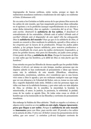 impregnadas de huecas sutilezas, están vacías, porque se rigen de
rudimentos mundanos conforme a tradiciones de este siglo y no conforme
a Cristo. (Colosenses 2:8)
En 1ra carta a los Corintios se habla acerca de lo que piensa Dios acerca de
los sabios de este mundo, que han maquinado perversas ideas enfocadas
en el egoísmo y en la perdición (aunque superficialmente no se alcance a
notar dicha intención), dice en capitulo 1 versículos del 19 al 25: “Pues
está escrito: Destruiré la sabiduría de los sabios, Y desecharé el
entendimiento de los entendidos. ¿Dónde está el sabio? ¿Dónde está el
escriba? ¿Dónde está el disputador de este siglo? ¿No ha enloquecido
Dios la sabiduría del mundo? Pues ya que en la sabiduría de Dios, el
mundo no conoció a Dios mediante la sabiduría, agradó a Dios salvar a
los creyentes por la locura de la predicación. Porque los judíos piden
señales, y los griegos buscan sabiduría; pero nosotros predicamos a
Cristo crucificado (la cruz), para los judíos ciertamente tropezadero, y
para los gentiles locura; mas para los llamados, así judío como griego,
Cristo poder de Dios, y sabiduría de Dios. Porque lo insensato de Dios
es más sabio que los hombres, y lo débil de Dios es más fuerte que los
hombres.”
Cosa extraña era para los filósofos de Atenas aquello que les predicó Pablo
(Hechos 17:18-21), así mismo en este tiempo, muchas personas que sin
siquiera saberlo se han conformado al pensamiento e ideas que tienen
como raíz la sabiduría de este mundo (filosóficas, educativas,
conductuales, económicas, salubres, etc.) consideran que es una locura
vivir como a Dios le agrada y por eso rechazan cualquier cosa que tenga
que ver con alinearse a la Voluntad del Señor, esto es, tomar su cruz cada
día y seguirle dejándolo todo atrás. Debido a esto las personas rigen sus
vidas con base en la sabiduría humana, y por estar cada vez más alejados
de Dios, se olvidan de: la sencillez, la sinceridad, la bondad, la
misericordia, el amor, la justicia, la paciencia, la sobriedad, la piedad,
cosas de las cuales se agrada Dios. De todas estas cosas se olvida el
hombre que se ha inmiscuido en las filosofías y corrientes de pensamiento
mundanas.
Sin embargo la Palabra de Dios advierte: “Nadie se engañe a sí mismo; si
alguno entre vosotros se cree sabio en este siglo, hágase ignorante,
para que llegue a ser sabio. Porque la sabiduría de este mundo
es insensatez para con Dios; pues escrito está: El prende a los sabios
en la astucia de ellos. Y otra vez: El Señor conoce los pensamientos de los
sabios, que son vanos”. (1 corintios 3:18-20) Cualquier corriente de
 
