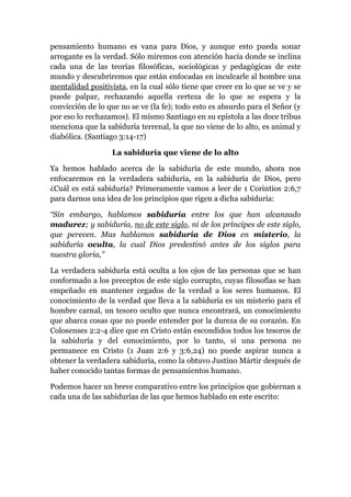 pensamiento humano es vana para Dios, y aunque esto pueda sonar
arrogante es la verdad. Sólo miremos con atención hacia donde se inclina
cada una de las teorías filosóficas, sociológicas y pedagógicas de este
mundo y descubriremos que están enfocadas en inculcarle al hombre una
mentalidad positivista, en la cual sólo tiene que creer en lo que se ve y se
puede palpar, rechazando aquella certeza de lo que se espera y la
convicción de lo que no se ve (la fe); todo esto es absurdo para el Señor (y
por eso lo rechazamos). El mismo Santiago en su epístola a las doce tribus
menciona que la sabiduría terrenal, la que no viene de lo alto, es animal y
diabólica. (Santiago 3:14-17)
La sabiduría que viene de lo alto
Ya hemos hablado acerca de la sabiduría de este mundo, ahora nos
enfocaremos en la verdadera sabiduría, en la sabiduría de Dios, pero
¿Cuál es está sabiduría? Primeramente vamos a leer de 1 Corintios 2:6,7
para darnos una idea de los principios que rigen a dicha sabiduría:
“Sin embargo, hablamos sabiduría entre los que han alcanzado
madurez; y sabiduría, no de este siglo, ni de los príncipes de este siglo,
que perecen. Mas hablamos sabiduría de Dios en misterio, la
sabiduría oculta, la cual Dios predestinó antes de los siglos para
nuestra gloria,”
La verdadera sabiduría está oculta a los ojos de las personas que se han
conformado a los preceptos de este siglo corrupto, cuyas filosofías se han
empeñado en mantener cegados de la verdad a los seres humanos. El
conocimiento de la verdad que lleva a la sabiduría es un misterio para el
hombre carnal, un tesoro oculto que nunca encontrará, un conocimiento
que abarca cosas que no puede entender por la dureza de su corazón. En
Colosenses 2:2-4 dice que en Cristo están escondidos todos los tesoros de
la sabiduría y del conocimiento, por lo tanto, si una persona no
permanece en Cristo (1 Juan 2:6 y 3:6,24) no puede aspirar nunca a
obtener la verdadera sabiduría, como la obtuvo Justino Mártir después de
haber conocido tantas formas de pensamientos humano.
Podemos hacer un breve comparativo entre los principios que gobiernan a
cada una de las sabidurías de las que hemos hablado en este escrito:
 